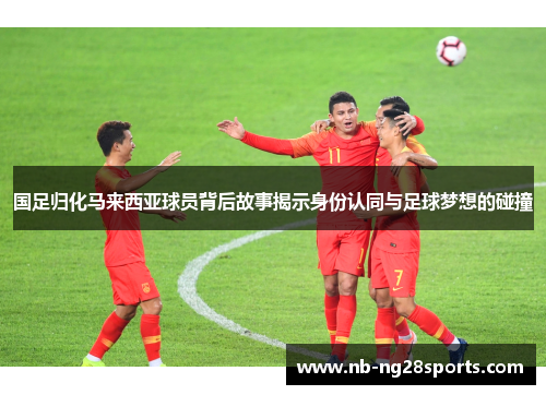 国足归化马来西亚球员背后故事揭示身份认同与足球梦想的碰撞
