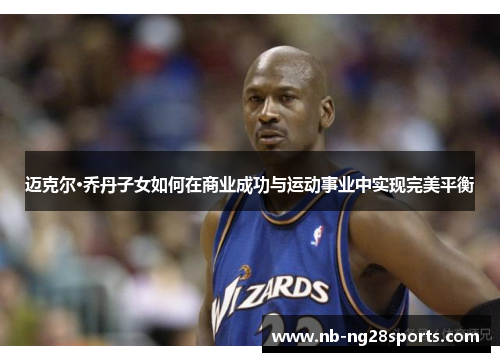 迈克尔·乔丹子女如何在商业成功与运动事业中实现完美平衡