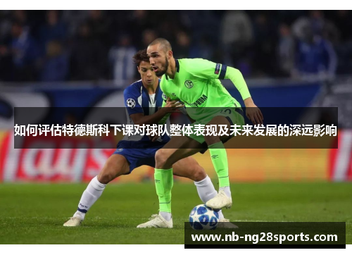 如何评估特德斯科下课对球队整体表现及未来发展的深远影响