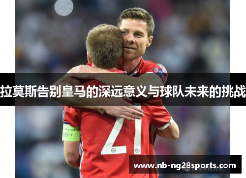 拉莫斯告别皇马的深远意义与球队未来的挑战