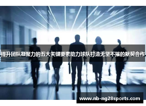 提升团队凝聚力的五大关键要素助力球队打造无坚不摧的默契合作