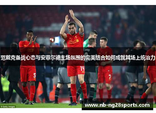 范戴克备战心态与安菲尔德主场氛围的完美结合如何成就其场上统治力