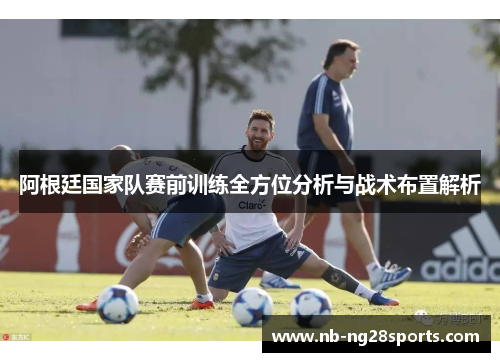阿根廷国家队赛前训练全方位分析与战术布置解析 阿根廷国家队赛前训练全方位分析与战术布置解析