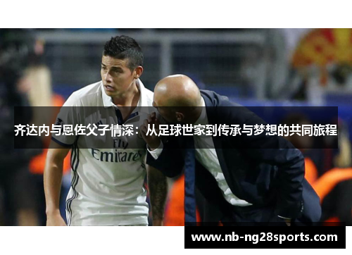 齐达内与恩佐父子情深：从足球世家到传承与梦想的共同旅程